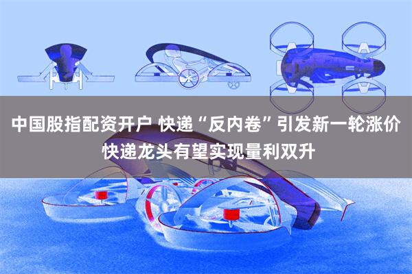 中国股指配资开户 快递“反内卷”引发新一轮涨价 快递龙头有望实现量利双升