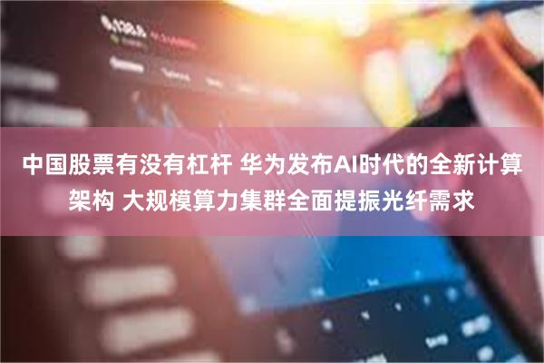 中国股票有没有杠杆 华为发布AI时代的全新计算架构 大规模算力集群全面提振光纤需求