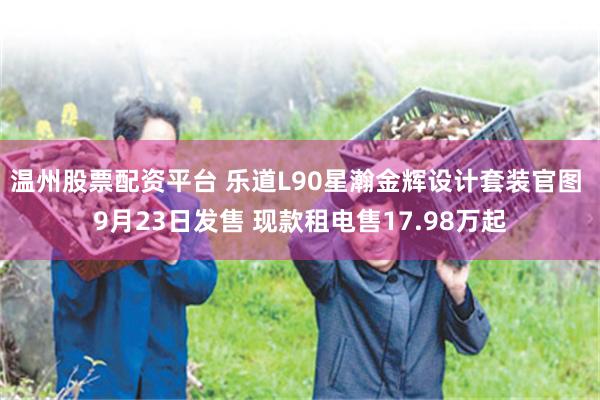 温州股票配资平台 乐道L90星瀚金辉设计套装官图 9月23日发售 现款租电售17.98万起