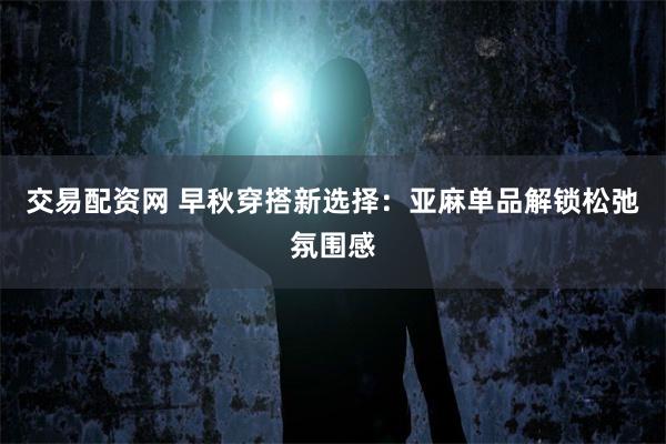 交易配资网 早秋穿搭新选择：亚麻单品解锁松弛氛围感