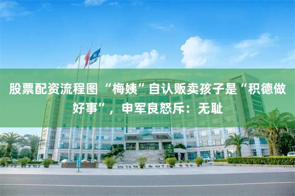 股票配资流程图 “梅姨”自认贩卖孩子是“积德做好事”，申军良怒斥：无耻