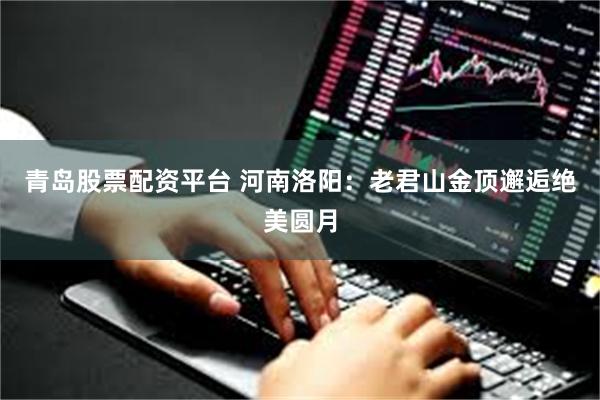 青岛股票配资平台 河南洛阳：老君山金顶邂逅绝美圆月