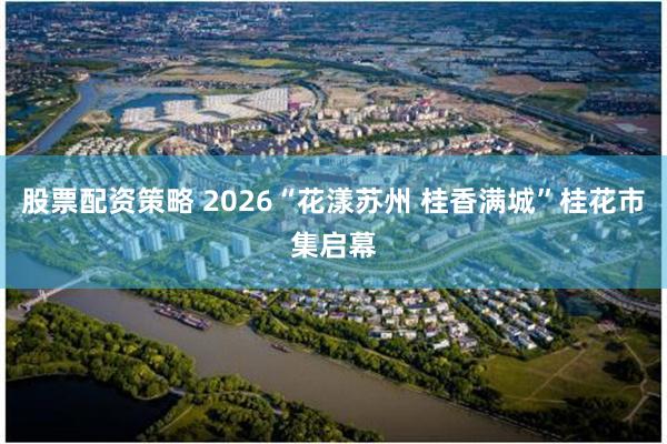 股票配资策略 2026“花漾苏州 桂香满城”桂花市集启幕
