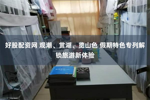 好股配资网 观潮、赏湖、览山色 假期特色专列解锁旅游新体验