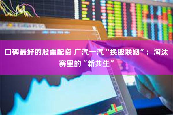口碑最好的股票配资 广汽一汽“换股联姻”：淘汰赛里的“新共生”