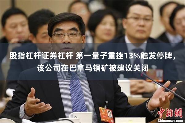 股指杠杆证券杠杆 第一量子重挫13%触发停牌，该公司在巴拿马铜矿被建议关闭