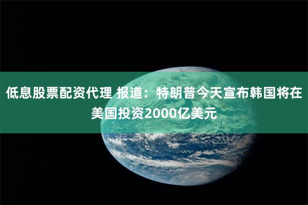 低息股票配资代理 报道：特朗普今天宣布韩国将在美国投资2000亿美元