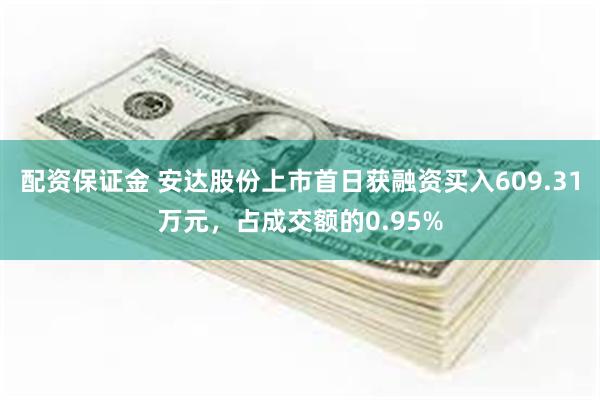 配资保证金 安达股份上市首日获融资买入609.31万元，占成交额的0.95%
