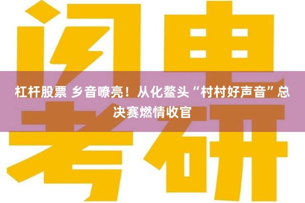 杠杆股票 乡音嘹亮！从化鳌头“村村好声音”总决赛燃情收官