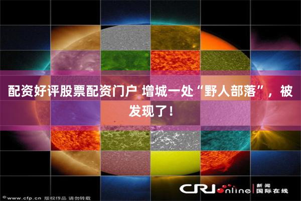 配资好评股票配资门户 增城一处“野人部落”，被发现了！
