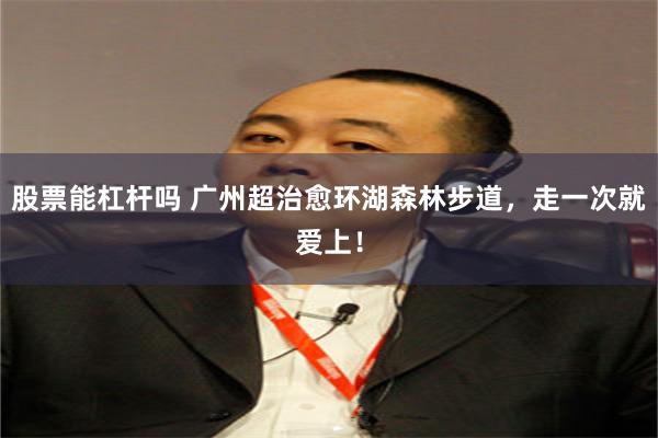股票能杠杆吗 广州超治愈环湖森林步道，走一次就爱上！