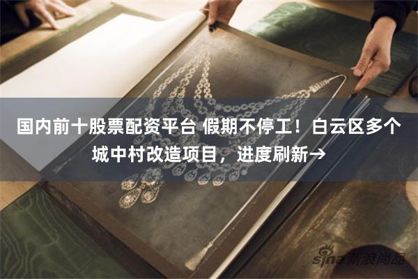 国内前十股票配资平台 假期不停工！白云区多个城中村改造项目，进度刷新→