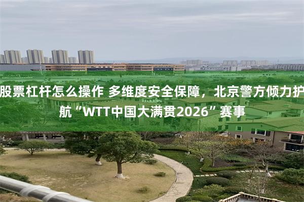 股票杠杆怎么操作 多维度安全保障，北京警方倾力护航“WTT中国大满贯2026”赛事