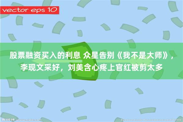 股票融资买入的利息 众星告别《我不是大师》，李现文采好，刘美含心疼上官红被剪太多