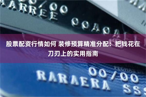 股票配资行情如何 装修预算精准分配：把钱花在刀刃上的实用指南