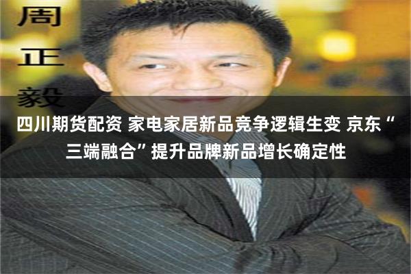 四川期货配资 家电家居新品竞争逻辑生变 京东“三端融合”提升品牌新品增长确定性