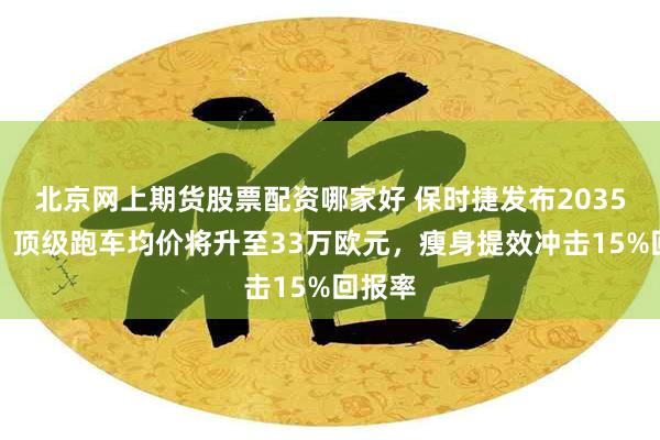 北京网上期货股票配资哪家好 保时捷发布2035战略：顶级跑车均价将升至33万欧元，瘦身提效冲击15%回报率