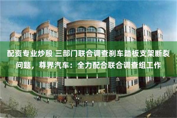 配资专业炒股 三部门联合调查刹车踏板支架断裂问题，尊界汽车：全力配合联合调查组工作