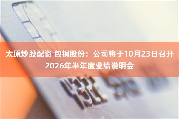太原炒股配资 包钢股份：公司将于10月23日召开2026年半年度业绩说明会