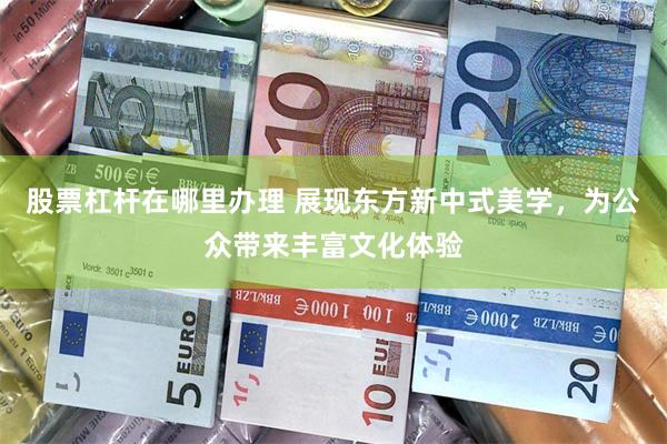 股票杠杆在哪里办理 展现东方新中式美学，为公众带来丰富文化体验