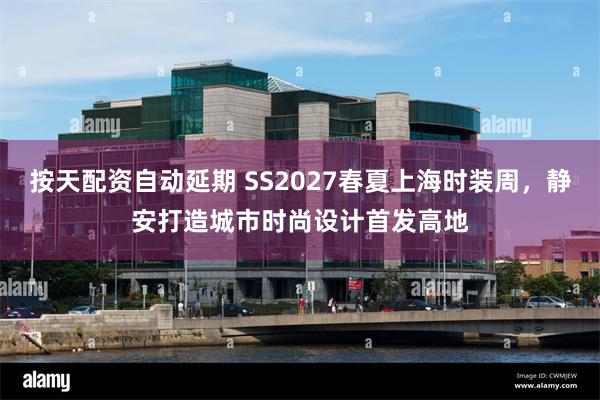 按天配资自动延期 SS2027春夏上海时装周，静安打造城市时尚设计首发高地