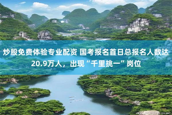 炒股免费体验专业配资 国考报名首日总报名人数达20.9万人，出现“千里挑一”岗位