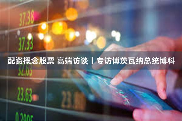 配资概念股票 高端访谈丨专访博茨瓦纳总统博科