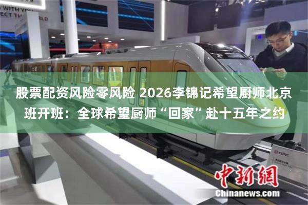 股票配资风险零风险 2026李锦记希望厨师北京班开班：全球希望厨师“回家”赴十五年之约